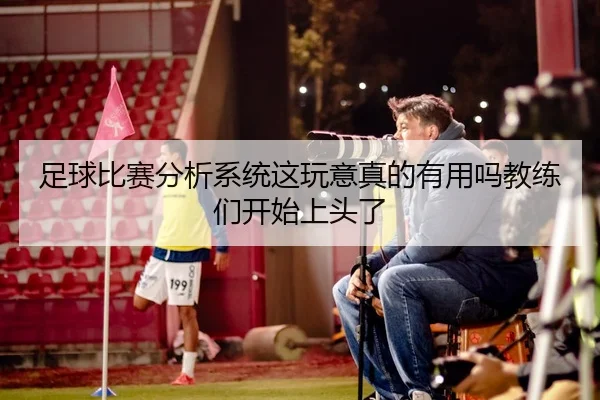 足球比赛分析系统这玩意真的有用吗教练们开始上头了