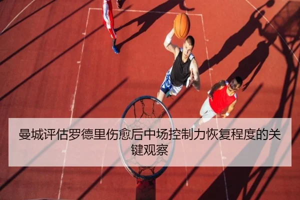 曼城评估罗德里伤愈后中场控制力恢复程度的关键观察