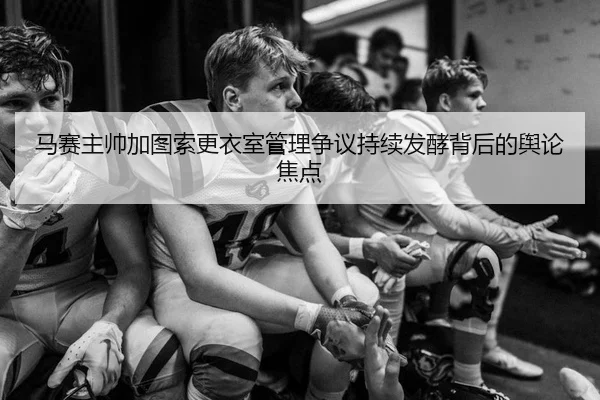 马赛主帅加图索更衣室管理争议持续发酵背后的舆论焦点