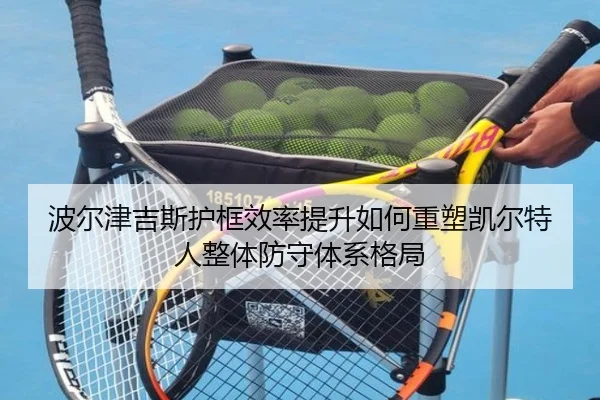 波尔津吉斯护框效率提升如何重塑凯尔特人整体防守体系格局