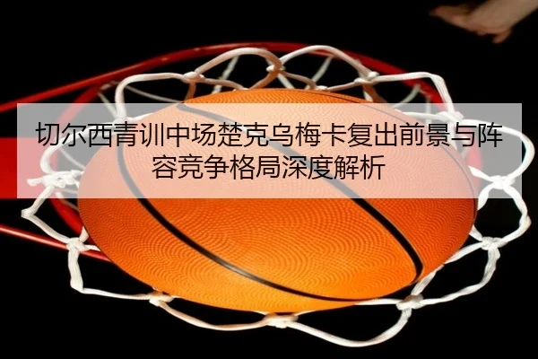 切尔西青训中场楚克乌梅卡复出前景与阵容竞争格局深度解析