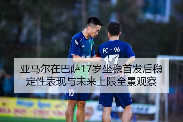 亚马尔在巴萨17岁坐稳首发后稳定性表现与未来上限全景观察