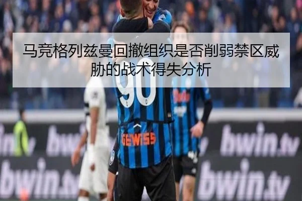 马竞格列兹曼回撤组织是否削弱禁区威胁的战术得失分析