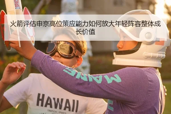 火箭评估申京高位策应能力如何放大年轻阵容整体成长价值