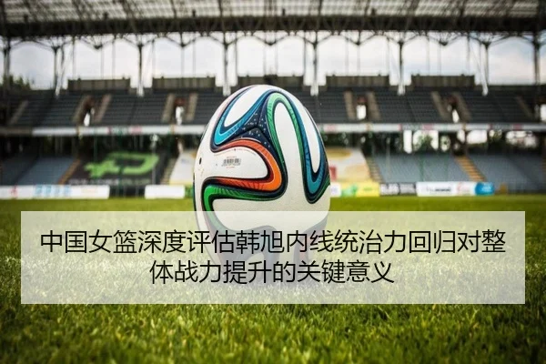 中国女篮深度评估韩旭内线统治力回归对整体战力提升的关键意义