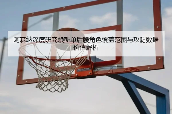 阿森纳深度研究赖斯单后腰角色覆盖范围与攻防数据价值解析