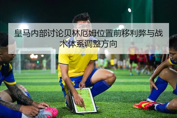 皇马内部讨论贝林厄姆位置前移利弊与战术体系调整方向