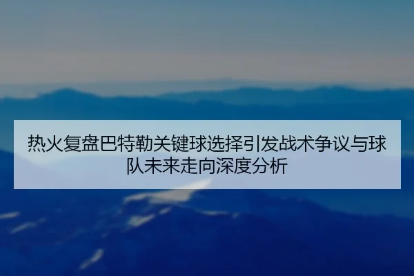 热火复盘巴特勒关键球选择引发战术争议与球队未来走向深度分析