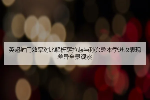 英超射门效率对比解析萨拉赫与孙兴慜本季进攻表现差异全景观察