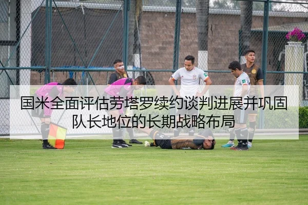 国米全面评估劳塔罗续约谈判进展并巩固队长地位的长期战略布局