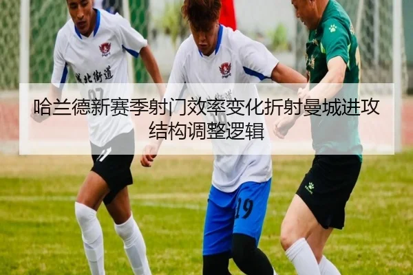 哈兰德新赛季射门效率变化折射曼城进攻结构调整逻辑