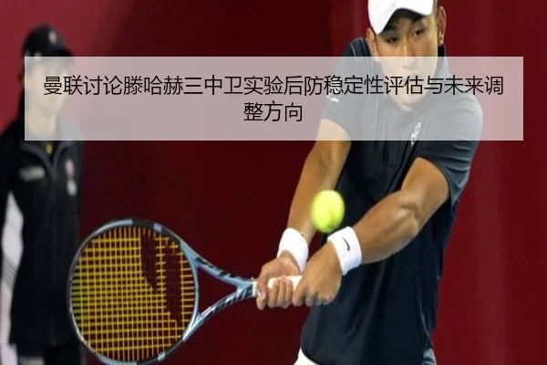 曼联讨论滕哈赫三中卫实验后防稳定性评估与未来调整方向