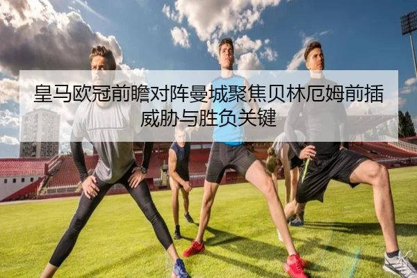 皇马欧冠前瞻对阵曼城聚焦贝林厄姆前插威胁与胜负关键