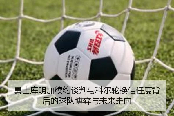 勇士库明加续约谈判与科尔轮换信任度背后的球队博弈与未来走向