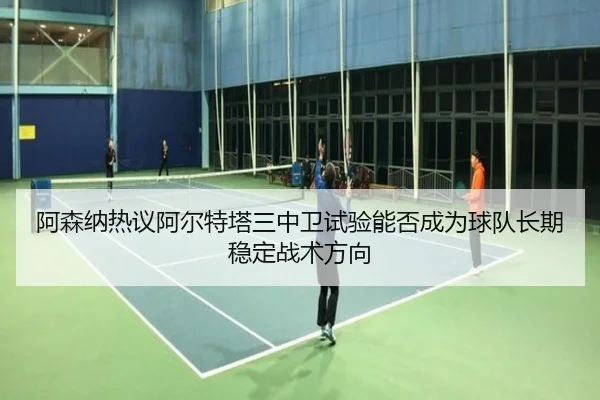 阿森纳热议阿尔特塔三中卫试验能否成为球队长期稳定战术方向