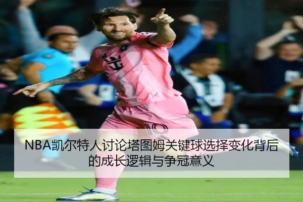 NBA凯尔特人讨论塔图姆关键球选择变化背后的成长逻辑与争冠意义