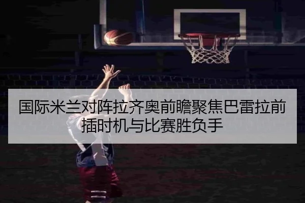 国际米兰对阵拉齐奥前瞻聚焦巴雷拉前插时机与比赛胜负手