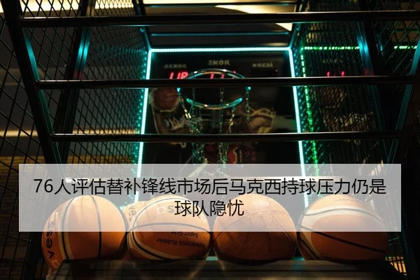 76人评估替补锋线市场后马克西持球压力仍是球队隐忧