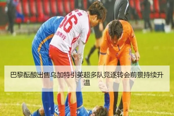 巴黎酝酿出售乌加特引英超多队竞逐转会前景持续升温